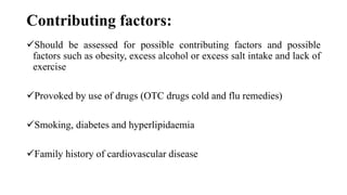 Contributing factors:
Should be assessed for possible contributing factors and possible
factors such as obesity, excess alcohol or excess salt intake and lack of
exercise
Provoked by use of drugs (OTC drugs cold and flu remedies)
Smoking, diabetes and hyperlipidaemia
Family history of cardiovascular disease
 
