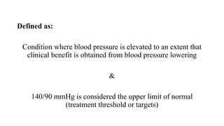 Defined as:
Condition where blood pressure is elevated to an extent that
clinical benefit is obtained from blood pressure lowering
&
140/90 mmHg is considered the upper limit of normal
(treatment threshold or targets)
 