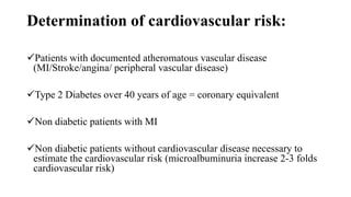 Determination of cardiovascular risk:
Patients with documented atheromatous vascular disease
(MI/Stroke/angina/ peripheral vascular disease)
Type 2 Diabetes over 40 years of age = coronary equivalent
Non diabetic patients with MI
Non diabetic patients without cardiovascular disease necessary to
estimate the cardiovascular risk (microalbuminuria increase 2-3 folds
cardiovascular risk)
 