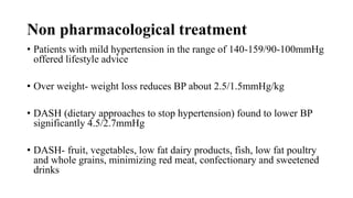 Non pharmacological treatment
• Patients with mild hypertension in the range of 140-159/90-100mmHg
offered lifestyle advice
• Over weight- weight loss reduces BP about 2.5/1.5mmHg/kg
• DASH (dietary approaches to stop hypertension) found to lower BP
significantly 4.5/2.7mmHg
• DASH- fruit, vegetables, low fat dairy products, fish, low fat poultry
and whole grains, minimizing red meat, confectionary and sweetened
drinks
 