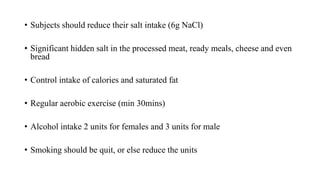 • Subjects should reduce their salt intake (6g NaCl)
• Significant hidden salt in the processed meat, ready meals, cheese and even
bread
• Control intake of calories and saturated fat
• Regular aerobic exercise (min 30mins)
• Alcohol intake 2 units for females and 3 units for male
• Smoking should be quit, or else reduce the units
 