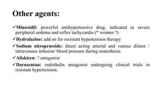 Other agents:
Minoxidil: powerful antihypertensive drug, indicated in severe
peripheral oedema and reflex tachycardia (* women ?)
Hydralazine: add on for resistant hypertension therapy
Sodium nitroprusside: direct acting arterial and venous dilator /
intravenous infusion/ blood pressure during anaesthesia
Aliskiren: ? antagonist
Darusentan: endothelin antagonist undergoing clinical trials in
resistant hypertension.
 