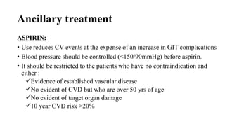 Ancillary treatment
ASPIRIN:
• Use reduces CV events at the expense of an increase in GIT complications
• Blood pressure should be controlled (<150/90mmHg) before aspirin.
• It should be restricted to the patients who have no contraindication and
either :
Evidence of established vascular disease
No evident of CVD but who are over 50 yrs of age
No evident of target organ damage
10 year CVD risk >20%
 