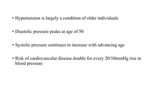 • Hypertension is largely a condition of older individuals
• Diastolic pressure peaks at age of 50
• Systolic pressure continues to increase with advancing age
• Risk of cardiovascular disease double for every 20/10mmHg rise in
blood pressure
 