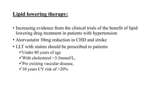 Lipid lowering therapy:
• Increasing evidence from the clinical trials of the benefit of lipid
lowering drug treatment in patients with hypertension
• Atorvastatin 10mg reduction in CHD and stroke
• LLT with statins should be prescribed to patients
Under 80 years of age
With cholesterol >3.5mmol/L,
Pre existing vascular disease,
10 years CV risk of >20%
 