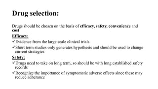 Drug selection:
Drugs should be chosen on the basis of efficacy, safety, convenience and
cost
Efficacy:
Evidence from the large scale clinical trials
Short term studies only generates hypothesis and should be used to change
current strategies
Safety:
Drugs need to take on long term, so should be with long established safety
records
Recognize the importance of symptomatic adverse effects since these may
reduce adherance
 