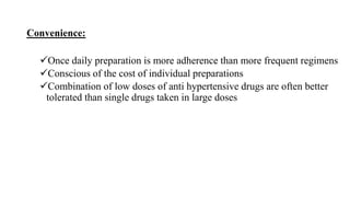 Convenience:
Once daily preparation is more adherence than more frequent regimens
Conscious of the cost of individual preparations
Combination of low doses of anti hypertensive drugs are often better
tolerated than single drugs taken in large doses
 