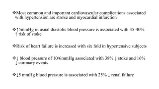 Most common and important cardiovascular complications associated
with hypertension are stroke and myocardial infarction
↑5mmHg in usual diastolic blood pressure is associated with 35-40%
↑ risk of stoke
Risk of heart failure is increased with six fold in hypertensive subjects
↓ blood pressure of 10/6mmHg associated with 38% ↓ stoke and 16%
↓ coronary events
↓5 mmHg blood pressure is associated with 25% ↓ renal failure
 