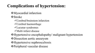 Complications of hypertension:
Myocardial infarction
Stroke
Cerebral/brainstem infarction
Cerebral haemorrhage
Lacunar syndromes
Multi infarct disease
Hypertensive encephalopathy/ malignant hypertension
Dissection aortic aneurysm
Hypertensive nephroscelrosis
Peripheral vascular disease
 