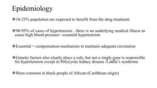 Epidemiology
10-25% population are expected to benefit from the drug treatment
90-95% of cases of hypertension , there is no underlying medical illness to
cause high blood pressure= essential hypertension
Essential = compensation mechanism to maintain adequate circulation
Genetic factors also clearly plays a role, but not a single gene is responsible
for hypertension except in Polycystic kidney disease /Liddle’s syndrome
More common in black people of African (Caribbean origin)
 