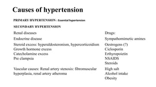 Causes of hypertension
PRIMARY HYPERTENSION : Essential hypertension
SECONDARY HYPERTENSION
Renal diseases Drugs:
Endocrine disease Sympathomimetic amines
Steroid excess: hyperaldosteronism, hypercorticoidism
Growth hormone excess
Catecholamine excess
Pre clampsia
Oestrogens (?)
Ciclosporin
Erthyropoietin
NSAIDS
Steroids
Vascular causes: Renal artery stenosis: fibromuscular
hyperplasia, renal artery atheroma
High salt
Alcohol intake
Obesity
 