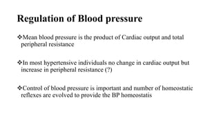 Regulation of Blood pressure
Mean blood pressure is the product of Cardiac output and total
peripheral resistance
In most hypertensive individuals no change in cardiac output but
increase in peripheral resistance (?)
Control of blood pressure is important and number of homeostatic
reflexes are evolved to provide the BP homeostatis
 