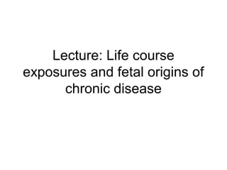 Lecture: Life course
exposures and fetal origins of
chronic disease
 