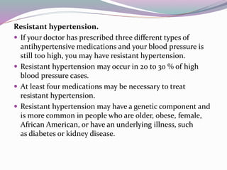 Resistant hypertension.
 If your doctor has prescribed three different types of
antihypertensive medications and your blood pressure is
still too high, you may have resistant hypertension.
 Resistant hypertension may occur in 20 to 30 % of high
blood pressure cases.
 At least four medications may be necessary to treat
resistant hypertension.
 Resistant hypertension may have a genetic component and
is more common in people who are older, obese, female,
African American, or have an underlying illness, such
as diabetes or kidney disease.
 