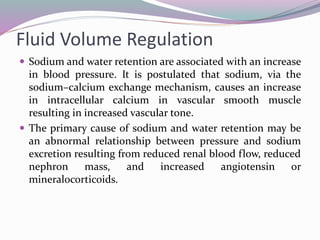 Fluid Volume Regulation
 Sodium and water retention are associated with an increase
in blood pressure. It is postulated that sodium, via the
sodium–calcium exchange mechanism, causes an increase
in intracellular calcium in vascular smooth muscle
resulting in increased vascular tone.
 The primary cause of sodium and water retention may be
an abnormal relationship between pressure and sodium
excretion resulting from reduced renal blood flow, reduced
nephron mass, and increased angiotensin or
mineralocorticoids.
 