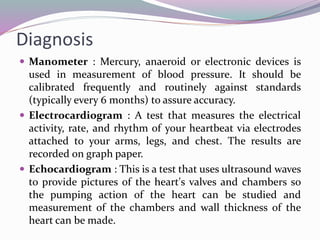 Diagnosis
 Manometer : Mercury, anaeroid or electronic devices is
used in measurement of blood pressure. It should be
calibrated frequently and routinely against standards
(typically every 6 months) to assure accuracy.
 Electrocardiogram : A test that measures the electrical
activity, rate, and rhythm of your heartbeat via electrodes
attached to your arms, legs, and chest. The results are
recorded on graph paper.
 Echocardiogram : This is a test that uses ultrasound waves
to provide pictures of the heart's valves and chambers so
the pumping action of the heart can be studied and
measurement of the chambers and wall thickness of the
heart can be made.
 