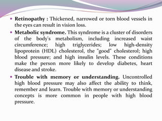  Retinopathy : Thickened, narrowed or torn blood vessels in
the eyes can result in vision loss.
 Metabolic syndrome. This syndrome is a cluster of disorders
of the body's metabolism, including increased waist
circumference; high triglycerides; low high-density
lipoprotein (HDL) cholesterol, the "good" cholesterol; high
blood pressure; and high insulin levels. These conditions
make the person more likely to develop diabetes, heart
disease and stroke.
 Trouble with memory or understanding. Uncontrolled
high blood pressure may also affect the ability to think,
remember and learn. Trouble with memory or understanding
concepts is more common in people with high blood
pressure.
 