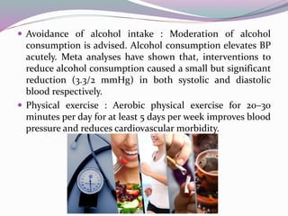  Avoidance of alcohol intake : Moderation of alcohol
consumption is advised. Alcohol consumption elevates BP
acutely. Meta analyses have shown that, interventions to
reduce alcohol consumption caused a small but significant
reduction (3.3/2 mmHg) in both systolic and diastolic
blood respectively.
 Physical exercise : Aerobic physical exercise for 20–30
minutes per day for at least 5 days per week improves blood
pressure and reduces cardiovascular morbidity.
 