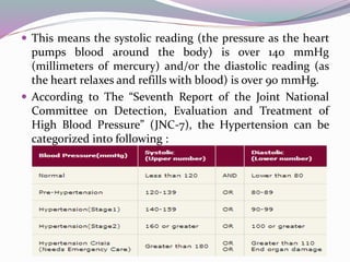  This means the systolic reading (the pressure as the heart
pumps blood around the body) is over 140 mmHg
(millimeters of mercury) and/or the diastolic reading (as
the heart relaxes and refills with blood) is over 90 mmHg.
 According to The “Seventh Report of the Joint National
Committee on Detection, Evaluation and Treatment of
High Blood Pressure” (JNC-7), the Hypertension can be
categorized into following :
 