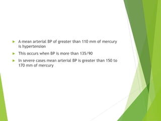  A mean arterial BP of greater than 110 mm of mercury
is hypertension
 This occurs when BP is more than 135/90
 In severe cases mean arterial BP is greater than 150 to
170 mm of mercury
 