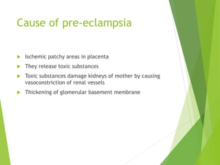 Cause of pre-eclampsia
 Ischemic patchy areas in placenta
 They release toxic substances
 Toxic substances damage kidneys of mother by causing
vasoconstriction of renal vessels
 Thickening of glomerular basement membrane
 