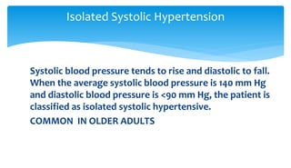 Systolic blood pressure tends to rise and diastolic to fall.
When the average systolic blood pressure is 140 mm Hg
and diastolic blood pressure is <90 mm Hg, the patient is
classified as isolated systolic hypertensive.
COMMON IN OLDER ADULTS
Isolated Systolic Hypertension
 