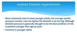  More commonly seen in some younger adults, the average systolic
pressure remains <140 mm Hg but the diastolic is 90 mm Hg. Although
diastolic pressure is generally thought to be the best predictor of risk
in patients younger than age 50 years
 Common in younger adults
Isolated Diastolic Hypertension
 