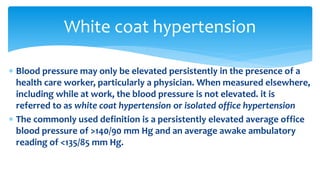 Blood pressure may only be elevated persistently in the presence of a
health care worker, particularly a physician. When measured elsewhere,
including while at work, the blood pressure is not elevated. it is
referred to as white coat hypertension or isolated office hypertension
 The commonly used definition is a persistently elevated average office
blood pressure of >140/90 mm Hg and an average awake ambulatory
reading of <135/85 mm Hg.
White coat hypertension
 