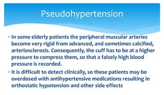  In some elderly patients the peripheral muscular arteries
become very rigid from advanced, and sometimes calcified,
arteriosclerosis. Consequently, the cuff has to be at a higher
pressure to compress them, so that a falsely high blood
pressure is recorded.
 It is difficult to detect clinically, so these patients may be
overdosed with antihypertensive medications resulting in
orthostatic hypotension and other side effects
Pseudohypertension
 
