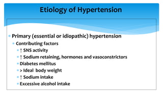 Etiology of Hypertension
 Primary (essential or idiopathic) hypertension
 Contributing factors
↑ SNS activity
↑ Sodium retaining, hormones and vasoconstrictors
Diabetes mellitus
> Ideal body weight
↑ Sodium intake
Excessive alcohol intake
 