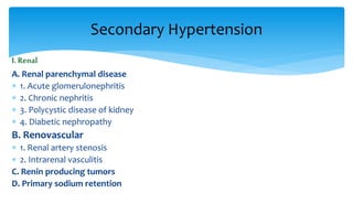 I. Renal
A. Renal parenchymal disease
 1. Acute glomerulonephritis
 2. Chronic nephritis
 3. Polycystic disease of kidney
 4. Diabetic nephropathy
B. Renovascular
 1. Renal artery stenosis
 2. Intrarenal vasculitis
C. Renin producing tumors
D. Primary sodium retention
Secondary Hypertension
 