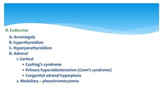 II.Endocrine
A. Acromegaly
B. hyperthyroidism
C. Hyperparathyroidism
D. Adrenal
1. Cortical
• Cushing’s syndrome
• Primary hyperaldosteronism (Conn’s syndrome)
• Congenital adrenal hyperplasia
2. Medullary – pheochromocytoma
 