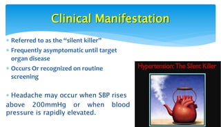 Clinical Manifestation
 Referred to as the “silent killer”
 Frequently asymptomatic until target
organ disease
 Occurs Or recognized on routine
screening
 Headache may occur when SBP rises
above 200mmHg or when blood
pressure is rapidly elevated.
 