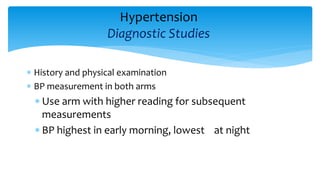 Hypertension
Diagnostic Studies
 History and physical examination
 BP measurement in both arms
 Use arm with higher reading for subsequent
measurements
 BP highest in early morning, lowest at night
 