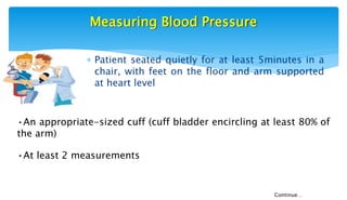 Measuring Blood Pressure
 Patient seated quietly for at least 5minutes in a
chair, with feet on the floor and arm supported
at heart level
•An appropriate-sized cuff (cuff bladder encircling at least 80% of
the arm)
•At least 2 measurements
Continue…
 