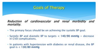 Goals of Therapy
Reduction of cardiovascular and renal morbidity and
mortality.
 The primary focus should be on achieving the systolic BP goal.
 Systolic BP and diastolic BP to targets < 140/90 mmHg = decrease
in CVD complications.
 In patients with hypertension with diabetes or renal disease, the BP
goal is < 130/80 mmHg
 