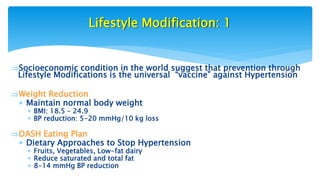 Lifestyle Modification: 1
Socioeconomic condition in the world suggest that prevention through
Lifestyle Modifications is the universal “vaccine” against Hypertension
Weight Reduction
 Maintain normal body weight
 BMI: 18.5 – 24.9
 BP reduction: 5-20 mmHg/10 kg loss
DASH Eating Plan
 Dietary Approaches to Stop Hypertension
 Fruits, Vegetables, Low-fat dairy
 Reduce saturated and total fat
 8-14 mmHg BP reduction
 