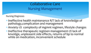 Collaborative Care
Nursing Management
Nursing Diagnoses
 Ineffective health maintenance R/T lack of knowledge of
pathology,complication and management
 Anxiety r/t complexity of mgmnt regimen, lifestyle changes
 Ineffective therapeutic regimen management r/t lack of
knwldge, unpleasent side effects, returns of bp to normal
while on medication, inconvenient schedule
 