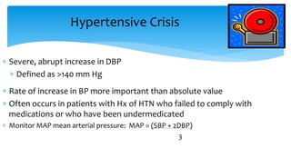 Hypertensive Crisis
 Severe, abrupt increase in DBP
 Defined as >140 mm Hg
 Rate of increase in BP more important than absolute value
 Often occurs in patients with Hx of HTN who failed to comply with
medications or who have been undermedicated
 Monitor MAP mean arterial pressure: MAP = (SBP + 2DBP)
3
 