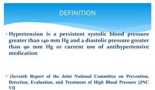  Hypertension is a persistent systolic blood pressure
greater than 140 mm Hg and a diastolic pressure greater
than 90 mm Hg or current use of antihypertensive
medication
 (Seventh Report of the Joint National Committee on Prevention,
Detection, Evaluation, and Treatment of High Blood Pressure [JNC
VI]
DEFINITION
 