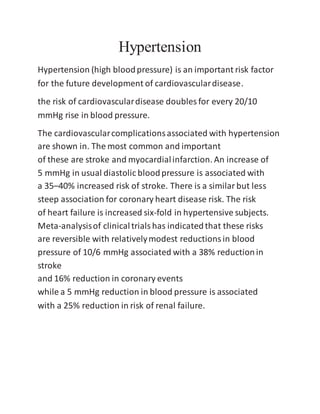 Hypertension
Hypertension (high bloodpressure) is an important risk factor
for the future development of cardiovasculardisease.
the risk of cardiovasculardisease doubles for every 20/10
mmHg rise in blood pressure.
The cardiovascularcomplicationsassociated with hypertension
are shown in. The most common and important
of these are stroke and myocardialinfarction. An increase of
5 mmHg in usual diastolic bloodpressure is associated with
a 35–40% increased risk of stroke. There is a similarbut less
steep association for coronary heart disease risk. The risk
of heart failure is increased six-fold in hypertensive subjects.
Meta-analysisof clinicaltrialshas indicatedthat these risks
are reversible with relativelymodest reductionsin blood
pressure of 10/6 mmHg associated with a 38% reductionin
stroke
and 16% reduction in coronary events
while a 5 mmHg reduction in blood pressure is associated
with a 25% reduction in risk of renal failure.
 