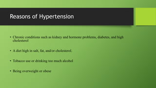 Reasons of Hypertension
• Chronic conditions such as kidney and hormone problems, diabetes, and high
cholesterol
• A diet high in salt, fat, and/or cholesterol.
• Tobacco use or drinking too much alcohol
• Being overweight or obese
 