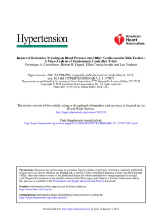 Impact of Resistance Training on Blood Pressure and Other Cardiovascular Risk Factors :
                   A Meta-Analysis of Randomized, Controlled Trials
    Véronique A. Cornelissen, Robert H. Fagard, Ellen Coeckelberghs and Luc Vanhees


        Hypertension. 2011;58:950-958; originally published online September 6, 2011;
                      doi: 10.1161/HYPERTENSIONAHA.111.177071
   Hypertension is published by the American Heart Association, 7272 Greenville Avenue, Dallas, TX 75231
                    Copyright © 2011 American Heart Association, Inc. All rights reserved.
                              Print ISSN: 0194-911X. Online ISSN: 1524-4563




The online version of this article, along with updated information and services, is located on the
                                       World Wide Web at:
                                  http://hyper.ahajournals.org/content/58/5/950

                                      Data Supplement (unedited) at:
     http://hyper.ahajournals.org/content/suppl/2011/09/09/HYPERTENSIONAHA.111.177071.DC1.html




 Permissions: Requests for permissions to reproduce figures, tables, or portions of articles originally published
 in Hypertension can be obtained via RightsLink, a service of the Copyright Clearance Center, not the Editorial
 Office. Once the online version of the published article for which permission is being requested is located,
 click Request Permissions in the middle column of the Web page under Services. Further information about
 this process is available in the Permissions and Rights Question and Answer document.

 Reprints: Information about reprints can be found online at:
 http://www.lww.com/reprints

 Subscriptions: Information about subscribing to Hypertension is online at:
 http://hyper.ahajournals.org//subscriptions/



                      Downloaded from http://hyper.ahajournals.org/ by guest on January 4, 2013
 