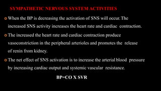 SYMPATHETIC NERVOUS SYSTEM ACTIVITIES
 When the BP is decreasing the activation of SNS will occur.The
increased SNS activity increases the heart rate and cardiac contraction.
 The increased the heart rate and cardiac contraction produce
vasoconstriction in the peripheral arterioles and promotes the release
of renin from kidney.
 The net effect of SNS activation is to increase the arterial blood pressure
by increasing cardiac output and systemic vascular resistance.
BP=CO X SVR
 