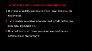 ACTIVITIES OF VASCULAR ENDOTHELIUM
 The vascular endothelium is a single cell layer that lines the
blood vessal.
 It will produce vasoactive substances and growth factors like
nitric acid, endothelin etc..
 These substances are potent vasoconstrictors and causes
increases blood pressure level.
 