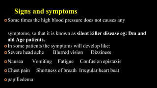 Signs and symptoms
Some times the high blood pressure does not causes any
symptoms, so that it is known as silent killer disease eg: Dm and
old Age patients.
In some patients the symptoms will develop like:
Severe head ache Blurred vision Dizziness
Nausea Vomiting Fatigue Confusion epistaxis
Chest pain Shortness of breath Irregular heart beat
papilledema
 