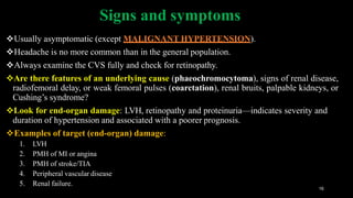 Signs and symptoms
16
Usually asymptomatic (except MALIGNANT HYPERTENSION).
Headache is no more common than in the general population.
Always examine the CVS fully and check for retinopathy.
Are there features of an underlying cause (phaeochromocytoma), signs of renal disease,
radiofemoral delay, or weak femoral pulses (coarctation), renal bruits, palpable kidneys, or
Cushing’s syndrome?
Look for end-organ damage: LVH, retinopathy and proteinuria—indicates severity and
duration of hypertension and associated with a poorer prognosis.
Examples of target (end-organ) damage:
1. LVH
2. PMH of MI or angina
3. PMH of stroke/TIA
4. Peripheral vascular disease
5. Renal failure.
 