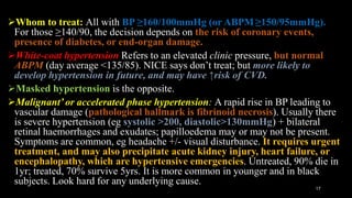 Whom to treat: All with BP ≥160/100mmHg (or ABPM ≥150/95mmHg).
For those ≥140/90, the decision depends on the risk of coronary events,
presence of diabetes, or end-organ damage.
White-coat hypertension Refers to an elevated clinic pressure, but normal
ABPM (day average <135/85). NICE says don’t treat; but more likely to
develop hypertension in future, and may have ↑risk of CVD.
Masked hypertension is the opposite.
Malignant’ or accelerated phase hypertension: A rapid rise in BP leading to
vascular damage (pathological hallmark is fibrinoid necrosis). Usually there
is severe hypertension (eg systolic >200, diastolic>130mmHg) + bilateral
retinal haemorrhages and exudates; papilloedema may or may not be present.
Symptoms are common, eg headache +/- visual disturbance. It requires urgent
treatment, and may also precipitate acute kidney injury, heart failure, or
encephalopathy, which are hypertensive emergencies. Untreated, 90% die in
1yr; treated, 70% survive 5yrs. It is more common in younger and in black
subjects. Look hard for any underlying cause.
17
 