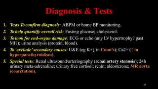 Diagnosis & Tests
19
1. Tests To confirm diagnosis: ABPM or home BP monitoring.
2. To help quantify overall risk: Fasting glucose; cholesterol.
3. To look for end-organ damage: ECG or echo (any LVhypertrophy? past
MI?); urine analysis (protein, blood).
4. To ‘exclude’ secondary causes: U&E (eg K+↓ in Conn’s); Ca2+ (↑ in
hyperparathyroidism).
5. Special tests: Renal ultrasound/arteriography (renal artery stenosis); 24h
urinary meta-adrenaline; urinary free cortisol; renin; aldosterone; MR aorta
(coarctation).
 