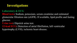 Investigations
Laboratory & ECG
Blood tests: Sodium, potassium, serum creatinine and estimated
glomerular filtration rate (eGFR). If available, lipid profile and fasting
glucose.
Urine test: Dipstick urine test.
12-lead ECG: Detection of atrial fibrillation, left ventricular
hypertrophy (LVH), ischemic heart disease.
 